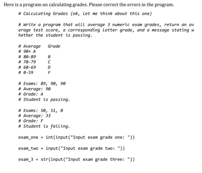 Here is a program on calculating grades. Please correct the errors in the program.
# Calculating Grades (ok, Let me think about this one)
# Write a program that will average 3 numeric exam grades, return an av
erage test score, a corresponding Letter grade, and a message stating w
hether the student is passing.
# Average
# 90+ A
#
# 70-79
# 60-69
# 0-59
Grade
B
с
# Exams: 89, 90, 90
# Average: 90
# Grade: A
# Student is passing.
exam_3 =
D
F
# Exams: 50, 51, 0
# Average: 33
# Grade: F
# Student is failing.
=
exam_one = int(input("Input exam grade one: "))
exam_two input ("Input exam grade two: "))
str(input("Input exam grade three: "))