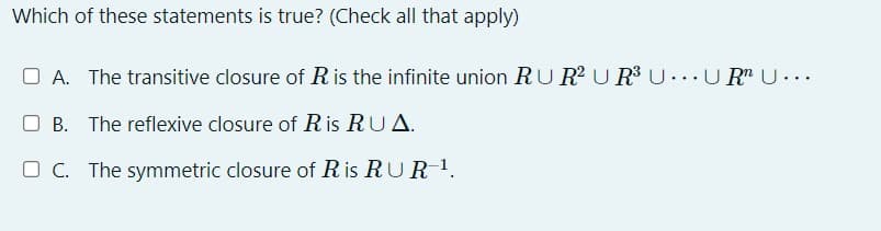 Which of these statements is true? (Check all that apply)
OA. The transitive closure of R is the infinite union RU R² UR³ UUR Ū…….
OB. The reflexive closure of R is RUA.
OC. The symmetric closure of Ris RUR-¹.