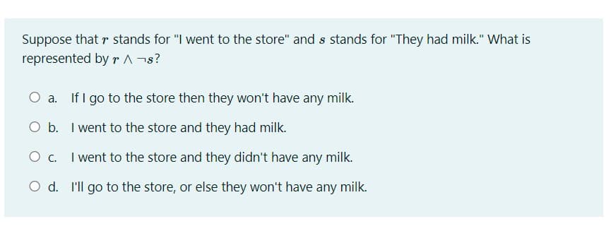 Suppose that r stands for "I went to the store" and s stands for "They had milk." What is
represented by r ^ ¬s?
O a. If I go to the store then they won't have any milk.
O b. I went to the store and they had milk.
O C. I went to the store and they didn't have any milk.
O d. I'll go to the store, or else they won't have any milk.