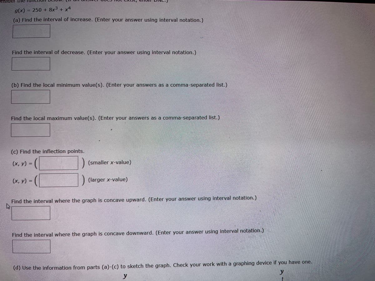 g(x) = 250 + 8x³ + x4
(a) Find the interval of increase. (Enter your answer using interval notation.)
Find the interval of decrease. (Enter your answer using interval notation.)
(b) Find the local minimum value(s). (Enter your answers as a comma-separated list.)
Find the local maximum value(s). (Enter your answers as a comma-separated list.)
(c) Find the inflection points.
(x, y) =
(x, y) =
(smaller x-value)
(larger x-value)
Find the interval where the graph is concave upward. (Enter your answer using interval notation.)
Find the interval where the graph is concave downward. (Enter your answer using interval notation.)
(d) Use the information from parts (a)-(c) to sketch the graph. Check your work with a graphing device if you have one.
y
y