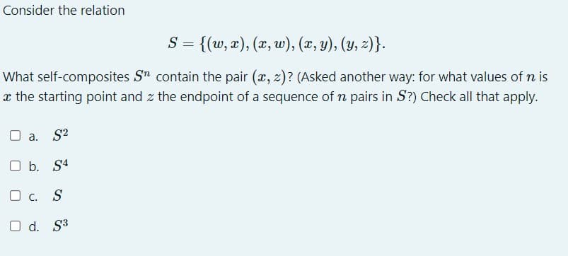 Consider the relation
S = {(w, x), (x, w), (x, y), (y, z)}.
What self-composites Sn contain the pair (x, z)? (Asked another way: for what values of n is
x the starting point and the endpoint of a sequence of n pairs in S?) Check all that apply.
O a. S²
O b. S4
OC. S
O d. S³