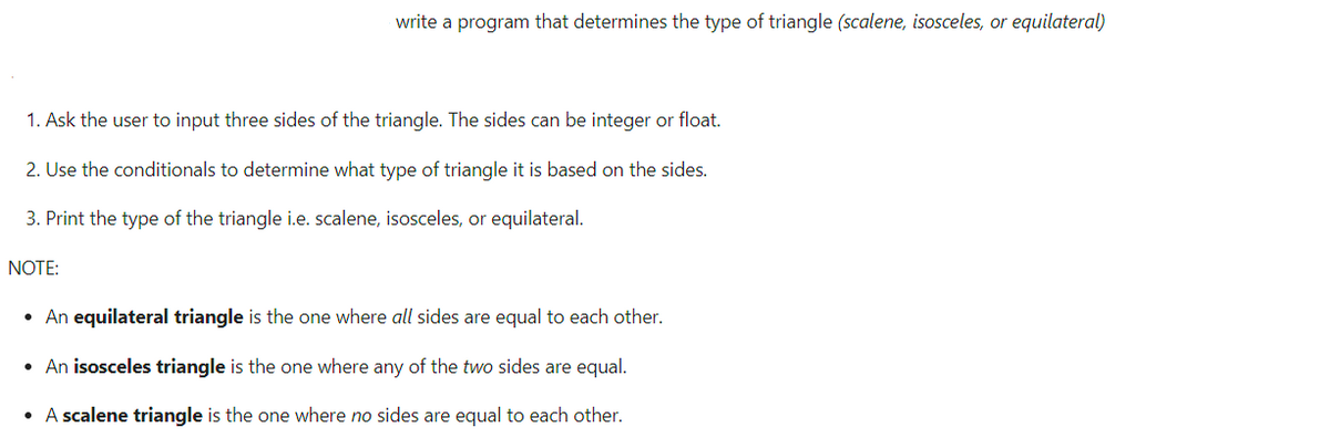 write a program that determines the type of triangle (scalene, isosceles, or equilateral)
1. Ask the user to input three sides of the triangle. The sides can be integer or float.
2. Use the conditionals to determine what type of triangle it is based on the sides.
3. Print the type of the triangle i.e. scalene, isosceles, or equilateral.
NOTE:
• An equilateral triangle is the one where all sides are equal to each other.
• An isosceles triangle is the one where any of the two sides are equal.
• A scalene triangle is the one where no sides are equal to each other.
