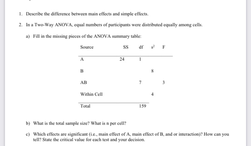 1. Describe the difference between main effects and simple effects.
2. In a Two-Way ANOVA, equal numbers of participants were distributed equally among cells.
a) Fill in the missing pieces of the ANOVA summary table:
Source
df s? F
A
24
1
B
8
AB
7
3
Within Cell
Total
159
b) What is the total sample size? What is n per cell?
c) Which effects are significant (i.e., main effect of A, main effect of B, and or interaction)? How can you
tell? State the critical value for each test and your decision.
