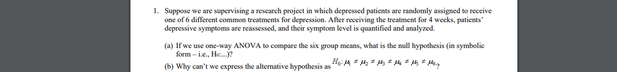 1. Suppose we are supervising a research project in which depressed patients are randomly assigned to receive
one of 6 different common treatments for depression. After receiving the treatment for 4 weeks, patients'
depressive symptoms are reassessed, and their symptom level is quantified and analyzed.
(a) If we use one-way ANOVA to compare the six group means, what is the null hypothesis (in symbolic
form – i.e., Ho:..)?
(b) Why can't we express the alternative hypothesis as
