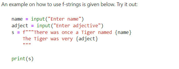 An example on how to use f-strings is given below. Try it out:
name = input ("Enter name")
adject = input ("Enter adjective")
s = f"""There was once a Tiger named {name}
The Tiger was very {adject}
print(s)
