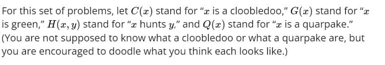 For this set of problems, let C'(x) stand for "x is a cloobledoo,” G(x) stand for "
is green," H(x, y) stand for "å hunts y," and Q(x) stand for "ï is a quarpake."
(You are not supposed to know what a cloobledoo or what a quarpake are, but
you are encouraged to doodle what you think each looks like.)