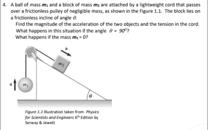 4. A ball of mass mı and a block of mass m2 are attached by a lightweight cord that passes
over a frictionless pulley of negligible mass, as shown in the Figure 1.1. The block lies on
a frictionless incline of angle 0.
Find the magnitude of the acceleration of the two objects and the tension in the cord.
What happens in this situation if the angle 0 = 90°?
What happens if the mass mi = 0?
Figure 1.1 Illustration taken from Physics
for Scientists and Engineers 6th Edition by
Serway & Jewett
