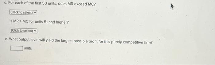 d. For each of the first 50 units, does MR exceed MC?
(Click to select)
Is MR > MC for units 51 and higher?
(Click to select)
e. What output level will yield the largest possible profit for this purely competitive firm?
units