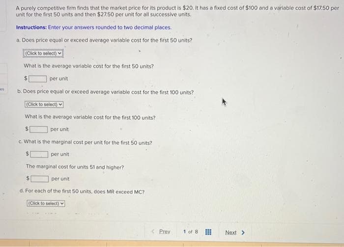 05
A purely competitive firm finds that the market price for its product is $20. It has a fixed cost of $100 and a variable cost of $17.50 per
unit for the first 50 units and then $27.50 per unit for all successive units.
Instructions: Enter your answers rounded to two decimal places.
a. Does price equal or exceed average variable cost for the first 50 units?
AMA
(Click to select)
What is the average variable cost for the first 50 units?
$
per unit
b. Does price equal or exceed average variable cost for the first 100 units?
(Click to select)
What is the average variable cost for the first 100 units?
per unit
c. What is the marginal cost per unit for the first 50 units?
$
per unit
The marginal cost for units 51 and higher?
per unit
d. For each of the first 50 units, does MR exceed MC?
(Click to select)
< Prev
1 of 8
Next >