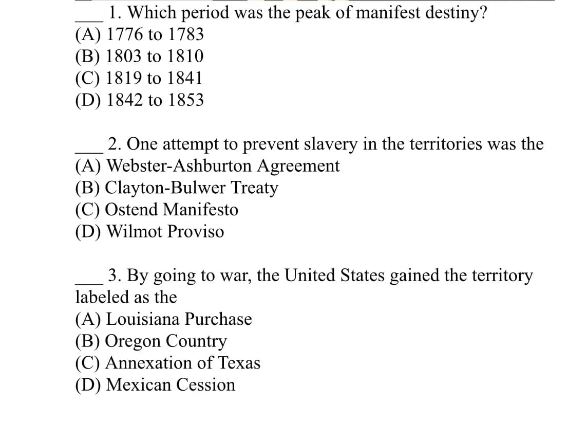 1. Which period was the peak of manifest destiny?
(A) 1776 to 1783
(B) 1803 to 1810
(C) 1819 to 1841
(D) 1842 to 1853
2. One attempt to prevent slavery in the territories was the
(A) Webster-Ashburton Agreement
(B) Clayton-Bulwer Treaty
(C) Ostend Manifesto
(D) Wilmot Proviso
3. By going to war, the United States gained the territory
labeled as the
(A) Louisiana Purchase
(B) Oregon Country
(C) Annexation of Texas
(D) Mexican Cession
