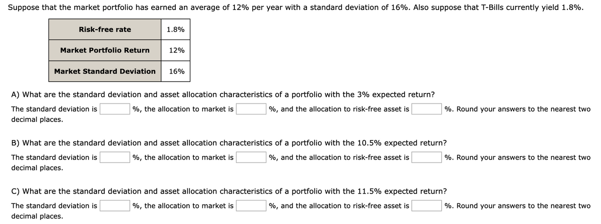 Suppose that the market portfolio has earned an average of 12% per year with a standard deviation of 16%. Also suppose that T-Bills currently yield 1.8%.
Risk-free rate
Market Portfolio Return
1.8%
12%
Market Standard Deviation 16%
A) What are the standard deviation and asset allocation characteristics of a portfolio with the 3% expected return?
The standard deviation is
%, and the allocation to risk-free asset is
decimal places.
%, the allocation to market is
%. Round your answers to the nearest two
B) What are the standard deviation and asset allocation characteristics of a portfolio with the 10.5% expected return?
The standard deviation is
%, and the allocation to risk-free asset is
decimal places.
%, the allocation to market is
%. Round your answers to the nearest two
C) What are the standard deviation and asset allocation characteristics of a portfolio with the 11.5% expected return?
The standard deviation is
decimal places.
%, the allocation to market is
%, and the allocation to risk-free asset is
%. Round your answers to the nearest two