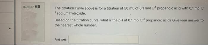 Question 66
The titration curve above is for a titration of 50 mL of 0.1 mol L-¹ propanoic acid with 0.1 mol L-
¹ sodium hydroxide.
Based on the titration curve, what is the pH of 0.1 mol L-¹ propanoic acid? Give your answer to
the nearest whole number.
Answer: