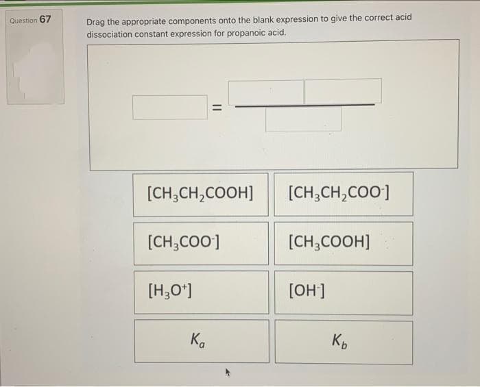 Question 67
Drag the appropriate components onto the blank expression to give the correct acid
dissociation constant expression for propanoic acid.
[CH₂CH₂COO-]
[CH3COOH]
[OH-]
||
[CH3CH₂COOH]
[CH₂COO-]
[H3O+]
Ka
Kb
