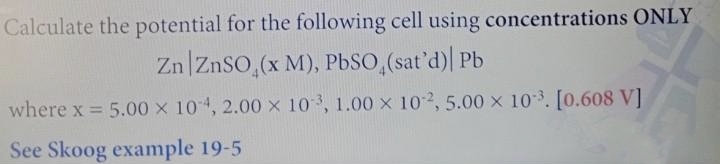 Calculate the potential for the following cell using concentrations ONLY
Zn ZnSO₂(x M), PbSO (sat'd)| Pb
where x = 5.00 x 104, 2.00 x 103, 1.00 x 102, 5.00 × 10³. [0.608 V]
See Skoog example 19-5