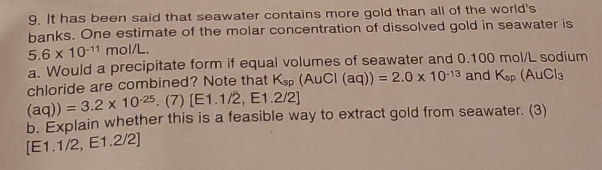 9. It has been said that seawater contains more gold than all of the world's
banks. One estimate of the molar concentration of dissolved gold in seawater is
5.6 x 10-11 mol/L.
a. Would a precipitate form if equal volumes of seawater and 0.100 mol/L sodium
chloride are combined? Note that Ksp (AuCl (aq)) = 2.0 x 10-13 and Ksp (AuCl3
(aq)) = 3.2 x 10-25. (7) [E1.1/2, E1.2/2]
b. Explain whether this is a feasible way to extract gold from seawater. (3)
[E1.1/2, E1.2/2]