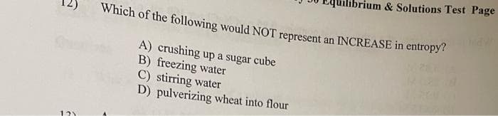 Which of the following would NOT represent an INCREASE in entropy?
A) crushing up a sugar cube
B) freezing water
C) stirring water
D) pulverizing wheat into flour
121
rium & Solutions Test Page
