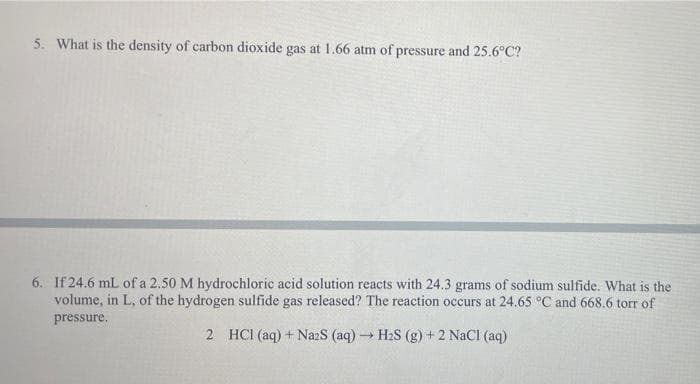 5. What is the density of carbon dioxide gas at 1.66 atm of pressure and 25.6°C?
6. If 24.6 mL of a 2.50 M hydrochloric acid solution reacts with 24.3 grams of sodium sulfide. What is the
volume, in L, of the hydrogen sulfide gas released? The reaction occurs at 24.65 °C and 668.6 torr of
pressure.
2 HCI (aq) + Na2S (aq) → H₂S (g) + 2 NaCl (aq)