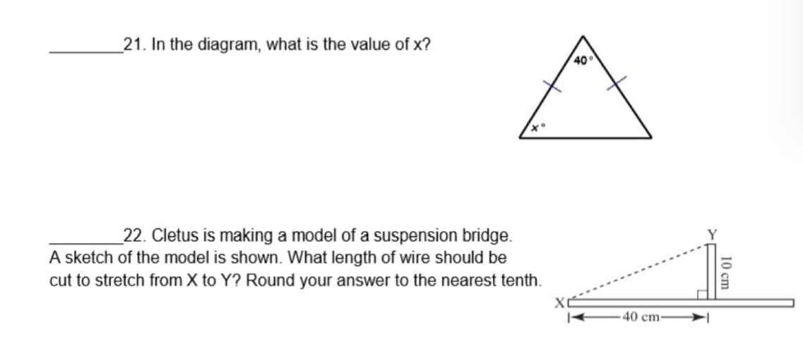 21. In the diagram, what is the value of x?
40
_22. Cletus is making a model of a suspension bridge.
A sketch of the model is shown. What length of wire should be
cut to stretch from X to Y? Round your answer to the nearest tenth.
40 cm-
10 cm

