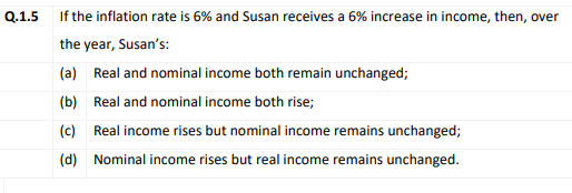 Q.1.5 If the inflation rate is 6% and Susan receives a 6% increase in income, then, over
the year, Susan's:
(a) Real and nominal income both remain unchanged;
(b) Real and nominal income both rise;
(c) Real income rises but nominal income remains unchanged;
(d) Nominal income rises but real income remains unchanged.
