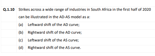 Q.1.10 Strikes across a wide range of industries in South Africa in the first half of 2020
can be illustrated in the AD-AS model as a:
(a) Leftward shift of the AD curve;
(b) Rightward shift of the AD curve;
(c) Leftward shift of the AS curve;
(d) Rightward shift of the AS curve.

