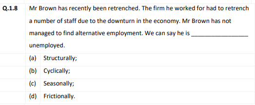 Q.1.8
Mr Brown has recently been retrenched. The firm he worked for had to retrench
a number of staff due to the downturn in the economy. Mr Brown has not
managed to find alternative employment. We can say he is
unemployed.
(a) Structurally;
(b) Cyclically;
(c) Seasonally;
(d) Frictionally.
