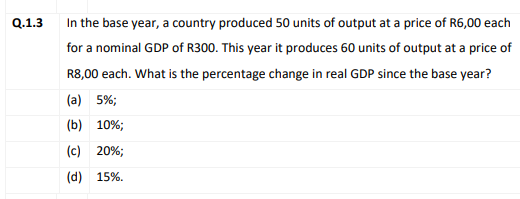 Q.1.3
In the base year, a country produced 50 units of output at a price of R6,00 each
for a nominal GDP of R300. This year it produces 60 units of output at a price of
R8,00 each. What is the percentage change in real GDP since the base year?
(a) 5%;
(b) 10%;
(c) 20%;
(d) 15%.
