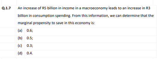 Q.1.7
An increase of R5 billion in income in a macroeconomy leads to an increase in R3
billion in consumption spending. From this information, we can determine that the
marginal propensity to save in this economy is:
(a) 0.6;
(b) 0.5;
(c) 0.3;
(d) 0.4.
