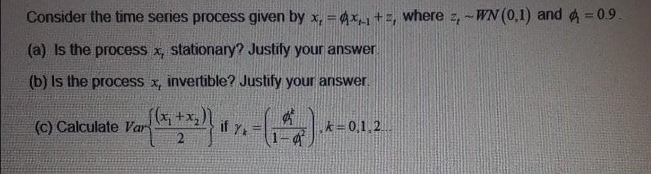 Consider the time series process given by x, =4x+z, where z, -WN (0,1) and 4=0.9.
(a) Is the process x, stationary? Justify your answer.
(b) Is the process x, invertible? Justify your answer.
(c) Calculate Var
if Y
k=0,
1,2.
