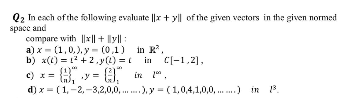 Q2 In each of the following evaluate ||x + y|| of the given vectors in the given normed
and
space
compare with ||x|| + ||y|| :
= (1,0,), y = (0,1)
b) x(t) = t2 + 2,y(t) = t
a) x =
in R?,
in
C[-1,2],
H, y = 3,
c) x =
in
d) x = ( 1,–2,–3,2,0,0,...), y = ( 1,0,4,1,0,0, ...) in 3.
