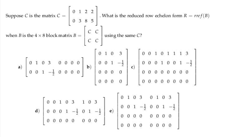 0 1 2 2
Suppose C is the matrix C =
What is the reduced row echelon form R = rref(B)
0 3 8 5
C C
when Bis the 4 x 8 block matrix B
using the same C?
C C
0 10 3
0 0 10 1 1 1 3
3 00 0 0
0 0 1 -
b)
0 0 0 0
0 0 0 10 0 1 -}
c)
0 0 0
0 10
а)
0 0 1 - 0 0 0 0
0 0 0
0 0 0 0
0 0 0 0 0 0 0 0
0 10 3 010 3
0 0 1 0 3 1 0 3
d) 0 0 0 1 - 0 1 -
0 0 1 - 0 0 1 -
e)
0 0 0 0
0 0 0 0
0 0 0 0 0
0 0 0
0 0 0 0
0 0 0 0
