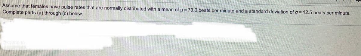 Assume that females have pulse rates that are normally distributed with a mean of = 73.0 beats per minute and a standard deviation of o = 12.5 beats per minute.
Complete parts (a) through (c) below.
koung to
