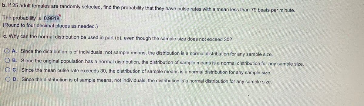 b. If 25 adult females are randomly selected, find the probability that they have pulse rates with a mean less than 79 beats per minute.
The probability is 0.9918
(Round to four decimal places as needed.)
c. Why can the normal distribution be used in part (b), even though the sample size does not exceed 30?
O A. Since the distribution is of individuals, not sample means, the distribution is a normal distribution for any sample size.
O B. Since the original population has a normal distribution, the distribution of sample means is a normal distribution for any sample size.
O C. Since the mean pulse rate exceeds 30, the distribution of sample means is a normal distribution for any sample size.
O D. Since the distribution is of sample means, not individuals, the distribution is a normal distribution for any sample size.
