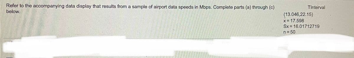 Refer to the accompanying data display that results from a sample of airport data speeds in Mbps. Complete parts (a) through (c)
below.
TInterval
(13.046,22.15)
x= 17.598
Sx = 16.01712719
n= 50
