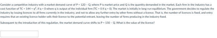 Consider a competitive industry with a market demand curve of P = 120 - Q. where Pis market price and Q is the quantity demanded in the market. Each firm in the industry has a
cost function of TC - 144 + q?, if q > O where q is output of the individual firm (TC - Oif q - 0). The market is initially in long-run equilibrium. The government decides to regulate the
industry by issuing licences to all firms currently in the industry, and not to allow any further entry by other firms without a licence. That is, the number of licences is fixed, and entry
requires that an existing licence holder sells their licence to the potential entrant, leaving the number of firms producing in the industry fixed.
Subsequent to the introduction of this regulation, the market demand curve shifts to P= 150 - Q. What is the value of the licence?
