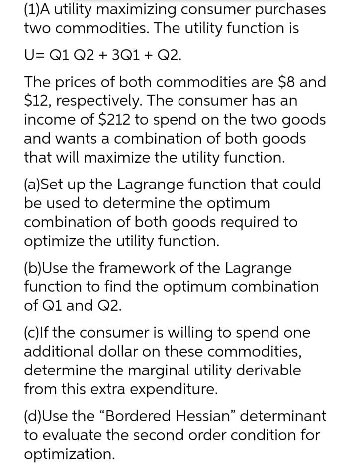 (1)A utility maximizing consumer purchases
two commodities. The utility function is
U= Q1 Q2 + 3Q1+ Q2.
The prices of both commodities are $8 and
$12, respectively. The consumer has an
income of $212 to spend on the two goods
and wants a combination of both goods
that will maximize the utility function.
(a)Set up the Lagrange function that could
be used to determine the optimum
combination of both goods required to
optimize the utility function.
(b)Use the framework of the Lagrange
function to find the optimum combination
of Q1 and Q2.
(c)lf the consumer is willing to spend one
additional dollar on these commodities,
determine the marginal utility derivable
from this extra expenditure.
(d)Use the "Bordered Hessian" determinant
to evaluate the second order condition for
optimization.
