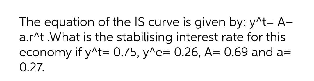 The equation of the IS curve is given by: y^t= A-
a.r^t .What is the stabilising interest rate for this
economy if y^t= 0.75, y^e= 0.26, A= 0.69 and a=
0.27.
