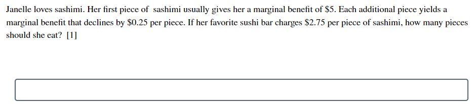 Janelle loves sashimi. Her first piece of sashimi usually gives her a marginal benefit of $5. Each additional piece yields a
marginal benefit that declines by $0.25 per piece. If her favorite sushi bar charges $2.75 per piece of sashimi, how many pieces
should she eat? [1]
