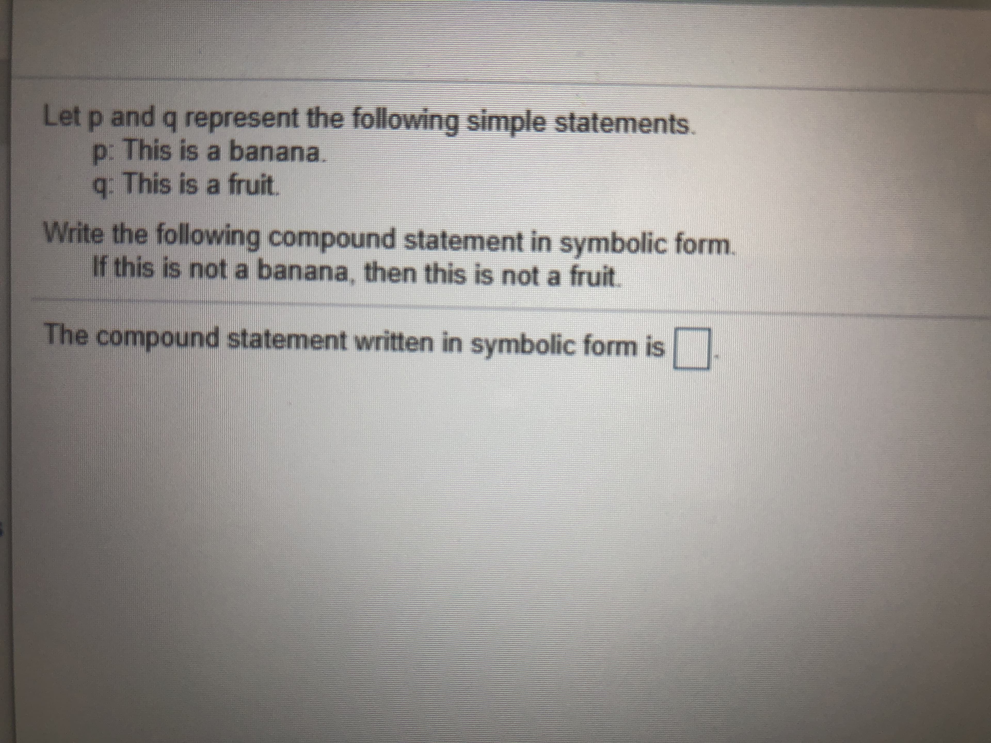 Let p and q represent the following simple statements.
p: This is a banana.
q. This is a fruit.
Write the following compound statement in symbolic form.
If this is not a banana, then this is not a fruit.
