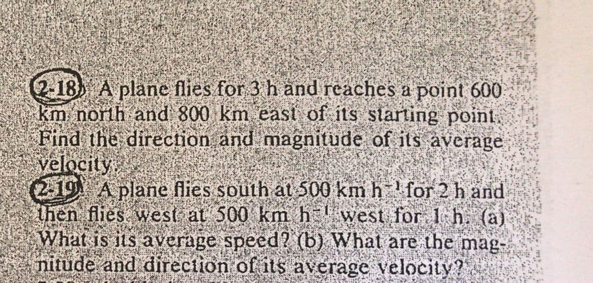 2-18) A plane flies for 3 h and reaches a point 600
km north and 800 km east of its starting point.
Find the direction and magnitude of its average
velocity.
2-19 A plane flies south at 500 km h¹ for 2 h and
then flies west at 500 km h west for I h. (a)
What is its average speed? (b) What are the mag-
nitude and direction of its average velocity?