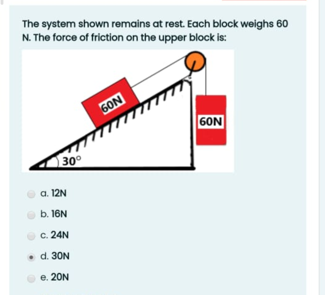 The system shown remains at rest. Each block weighs 60
N. The force of friction on the upper block is:
60N
60N
30°
a. 12N
b. 16N
c. 24N
d. 30N
e. 20N