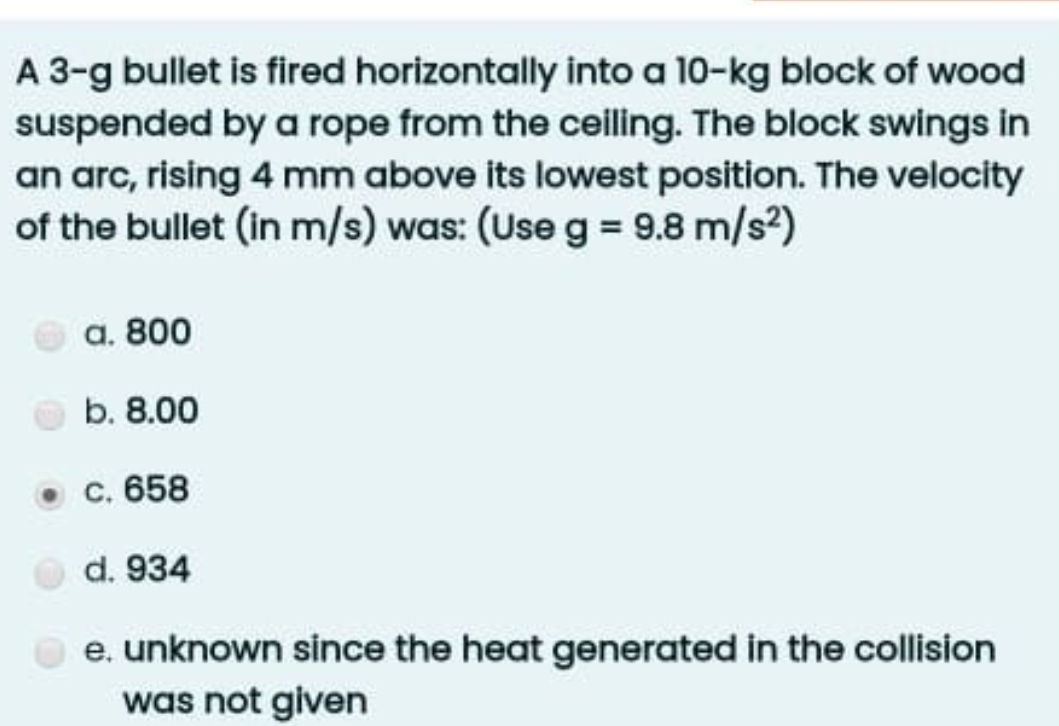 A 3-g bullet is fired horizontally into a 10-kg block of wood
suspended by a rope from the ceiling. The block swings in
an arc, rising 4 mm above its lowest position. The velocity
of the bullet (in m/s) was: (Use g = 9.8 m/s²)
a. 800
b. 8.00
c. 658
d. 934
e. unknown since the heat generated in the collision
was not given