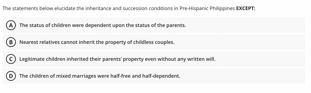 The statements below elucidate the inheritance and succession conditions in Pre-Hispanic Philippines EXCEPT:
(A) The status of children were dependent upon the status of the parents.
B Nearest relatives cannot inherit the property of childless couples.
(C) Legitimate children inherited their parents' property even without any written will.
The children of mixed marriages were half-free and half-dependent.