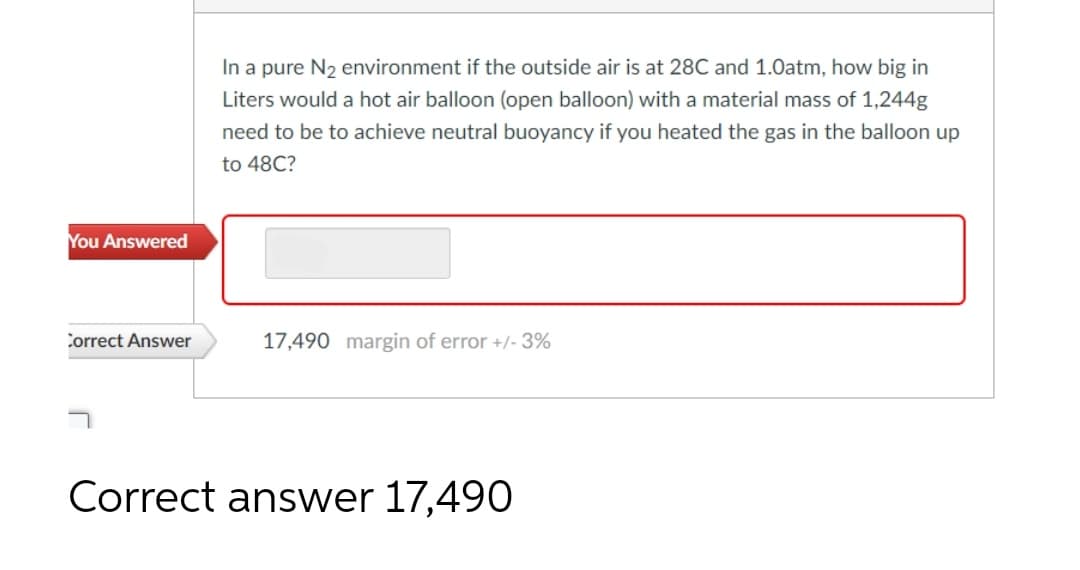 You Answered
Correct Answer
In a pure N₂ environment if the outside air is at 28C and 1.0atm, how big in
Liters would a hot air balloon (open balloon) with a material mass of 1,244g
need to be to achieve neutral buoyancy if you heated the gas in the balloon up
to 48C?
17,490 margin of error +/- 3%
Correct answer 17,490