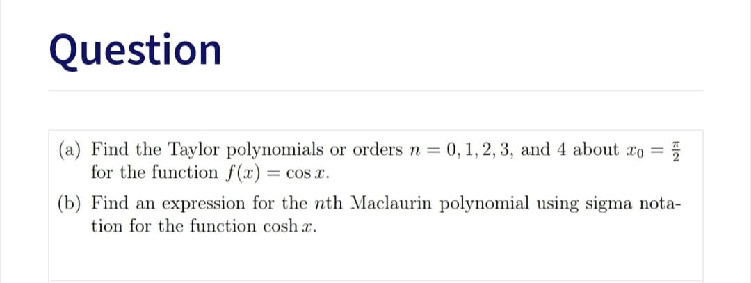Question
(a) Find the Taylor polynomials or orders n = 0, 1, 2, 3, and 4 about xo =
for the function f(x) = cos x.
(b) Find an expression for the nth Maclaurin polynomial using sigma nota-
tion for the function cosh x.
kla
