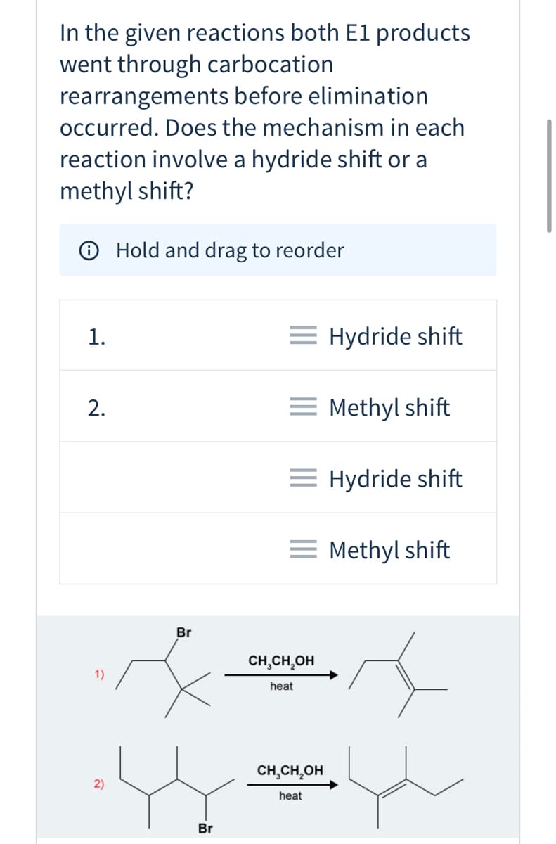In the given reactions both E1 products
went through carbocation
rearrangements before elimination
occurred. Does the mechanism in each
reaction involve a hydride shift or a
methyl shift?
O Hold and drag to reorder
1.
= Hydride shift
2.
= Methyl shift
= Hydride shift
= Methyl shift
Br
CH,CH,OH
1)
heat
CH,CH,OH
heat
Br
2)

