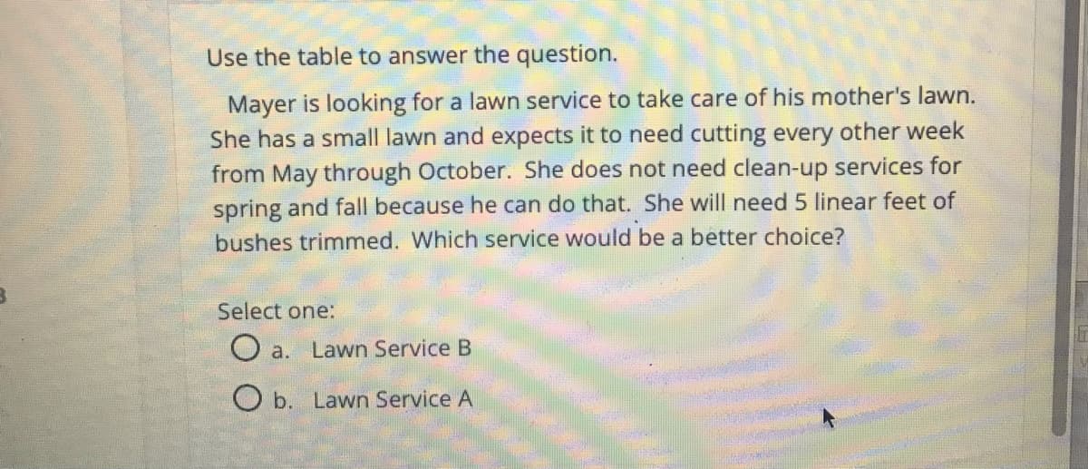 Use the table to answer the question.
Mayer is looking for a lawn service to take care of his mother's lawn.
She has a small lawn and expects it to need cutting every other week
from May through October. She does not need clean-up services for
spring and fall because he can do that. She will need 5 linear feet of
bushes trimmed. Which service would be a better choice?
Select one:
O a. Lawn Service B
O b. Lawn Service A
