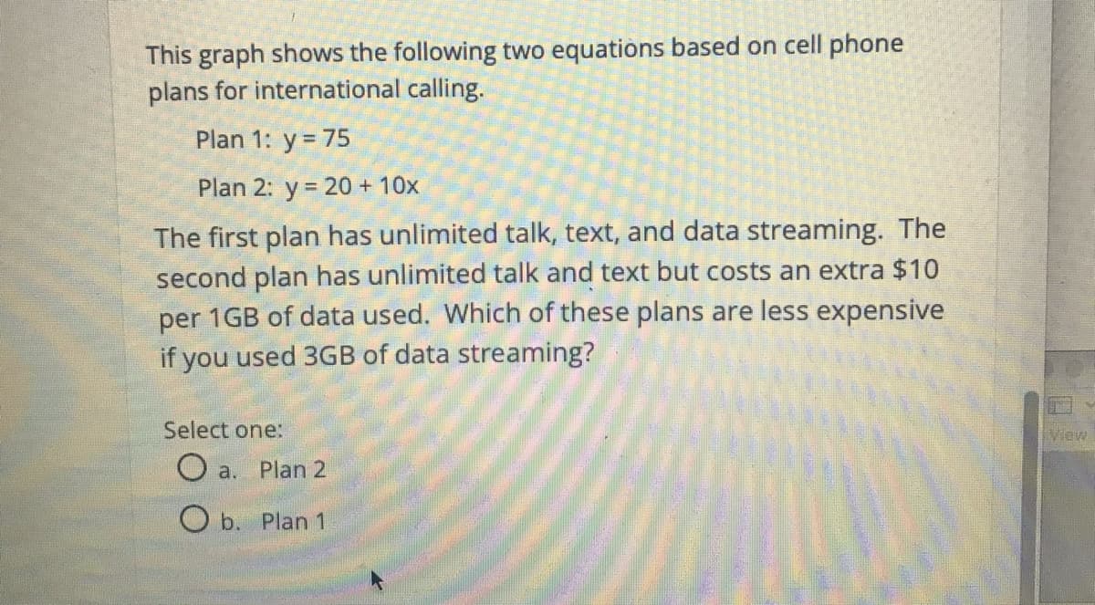 This graph shows the following two equations based on cell phone
plans for international calling.
Plan 1: y = 75
Plan 2: y 20 + 10x
The first plan has unlimited talk, text, and data streaming. The
second plan has unlimited talk and text but costs an extra $10
per 1GB of data used. Which of these plans are less expensive
you used 3GB of data streaming?
if
Select one:
view
O a. Plan 2
O b. Plan 1
