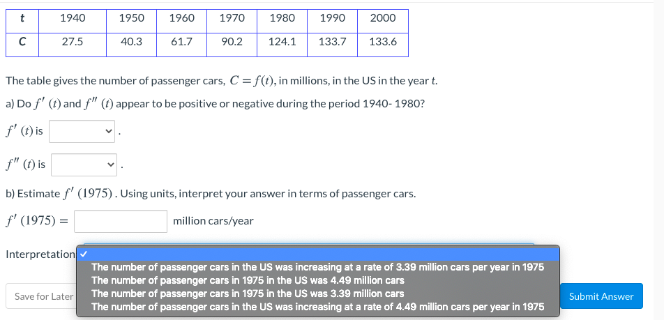 t
1940
1950
1960
1970
1980
1990
2000
27.5
40.3
61.7
90.2
124.1
133.7
133.6
The table gives the number of passenger cars, C = f(t), in millions, in the US in the year t.
a) Do f' (t) and f" (t) appear to be positive or negative during the period 1940- 1980?
f' (t) is
f" (t) is
b) Estimate f' (1975). Using units, interpret your answer in terms of passenger cars.
f' (1975) =
million cars/year
Interpretation
The number of passenger cars in the US was increasing at a rate of 3.39 million cars per year in 1975
The number of passenger cars in 1975 in the US was 4.49 million cars
Save for Later The number of passenger cars in 1975 in the US was 3.39 million cars
Submit Answer
The number of passenger cars in the US was increasing at a rate of 4.49 million cars per year in 1975
