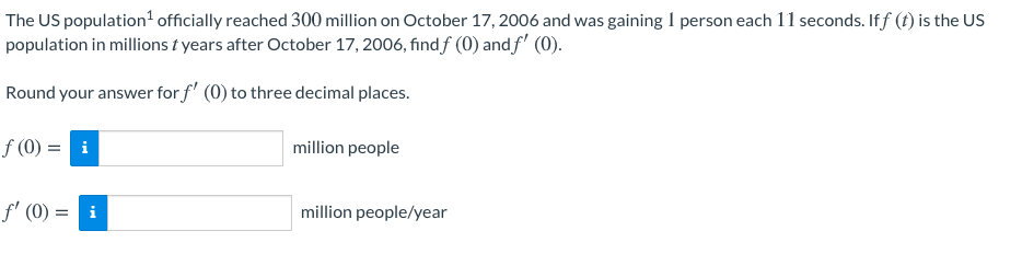 The US population' officially reached 300 million on October 17, 2006 and was gaining I person each 11 seconds. Iff (t) is the US
population in millions t years after October 17, 2006, find f (0) and f' (0).
Round your answer for f' (0) to three decimal places.
f (0) = i
million people
f' (0) = i
million people/year
