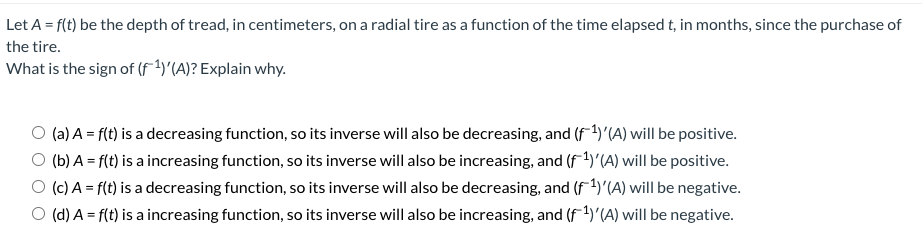 Let A = f(t) be the depth of tread, in centimeters, on a radial tire as a function of the time elapsed t, in months, since the purchase of
the tire.
What is the sign of (F1)'(A)? Explain why.
O (a) A = f(t) is a decreasing function, so its inverse will also be decreasing, and (f1)'(A) will be positive.
O (b) A = f(t) is a increasing function, so its inverse will also be increasing, and (f1)'(A) will be positive.
O (c) A = f(t) is a decreasing function, so its inverse will also be decreasing, and (f4)'(A) will be negative.
O (d) A = f(t) is a increasing function, so its inverse will also be increasing, and (f1)'(A) will be negative.
